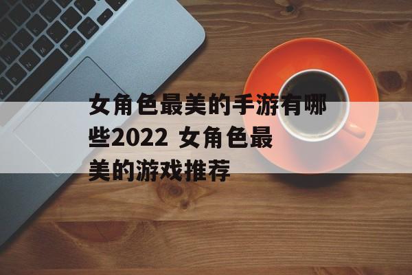 女角色最美的手游有哪些2022 女角色最美的游戏推荐