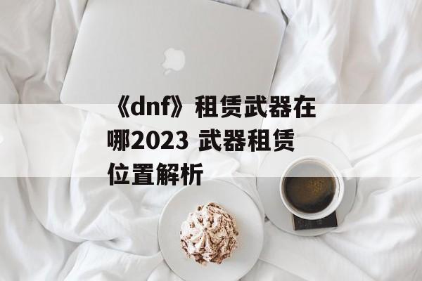 《dnf》租赁武器在哪2023 武器租赁位置解析