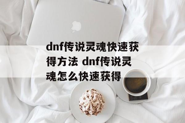 dnf传说灵魂快速获得方法 dnf传说灵魂怎么快速获得