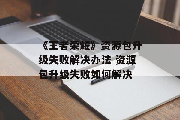 《王者荣耀》资源包升级失败解决办法 资源包升级失败如何解决