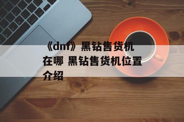 《dnf》黑钻售货机在哪 黑钻售货机位置介绍