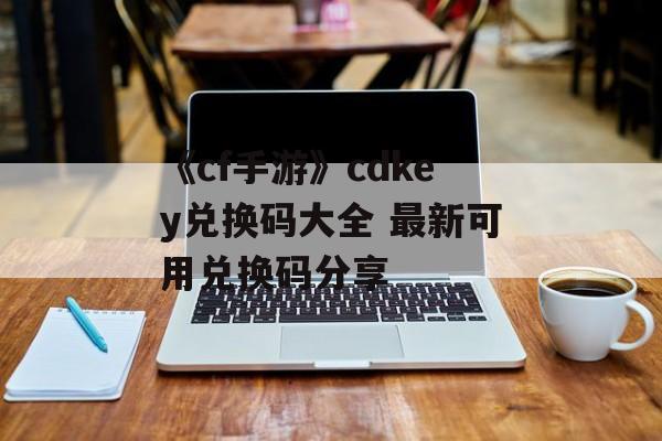 《cf手游》cdkey兑换码大全 最新可用兑换码分享