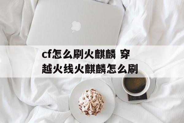 cf怎么刷火麒麟 穿越火线火麒麟怎么刷 