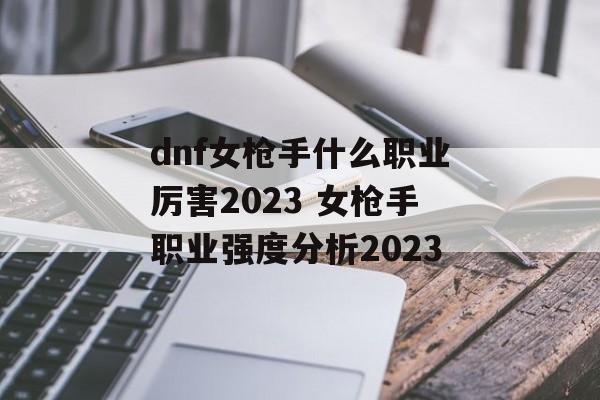 dnf女枪手什么职业厉害2023 女枪手职业强度分析2023