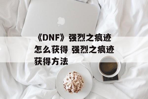 《DNF》强烈之痕迹怎么获得 强烈之痕迹获得方法