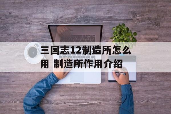 三国志12制造所怎么用 制造所作用介绍