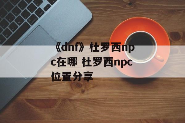 《dnf》杜罗西npc在哪 杜罗西npc位置分享