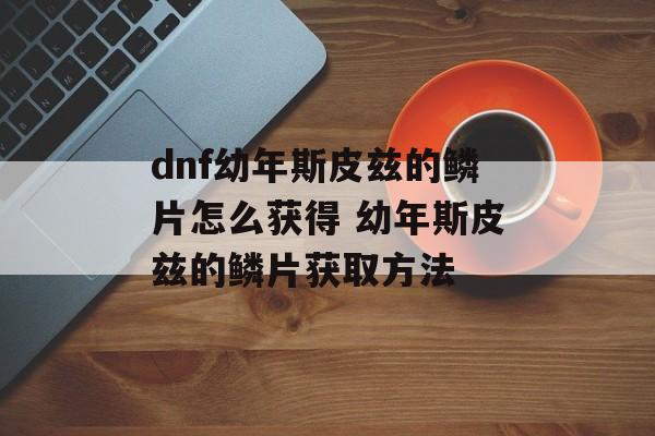 dnf幼年斯皮兹的鳞片怎么获得 幼年斯皮兹的鳞片获取方法