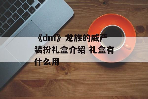 《dnf》龙族的威严装扮礼盒介绍 礼盒有什么用