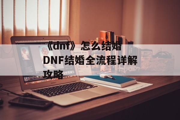 《dnf》怎么结婚 DNF结婚全流程详解攻略