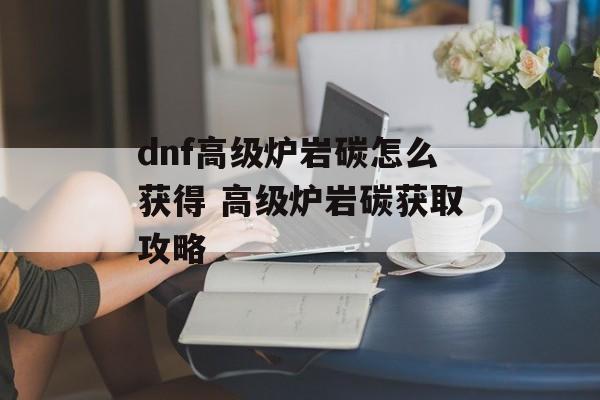 dnf高级炉岩碳怎么获得 高级炉岩碳获取攻略