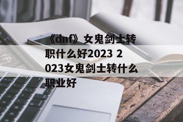 《dnf》女鬼剑士转职什么好2023 2023女鬼剑士转什么职业好