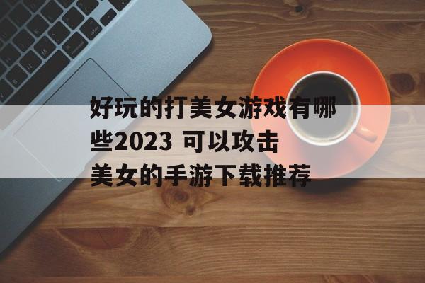 好玩的打美女游戏有哪些2023 可以攻击美女的手游下载推荐