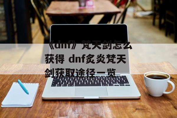 《dnf》梵天剑怎么获得 dnf炙炎梵天剑获取途径一览