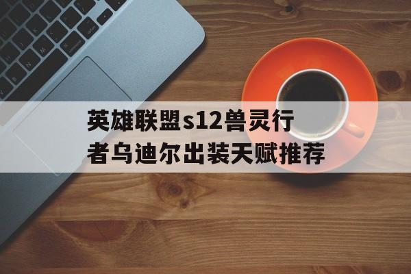 英雄联盟s12兽灵行者乌迪尔出装天赋推荐