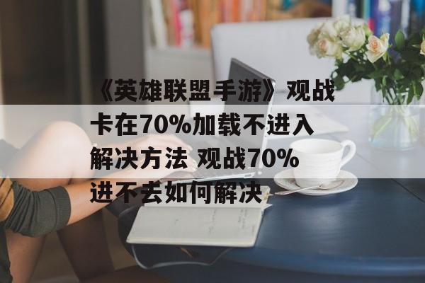 《英雄联盟手游》观战卡在70%加载不进入解决方法 观战70%进不去如何解决