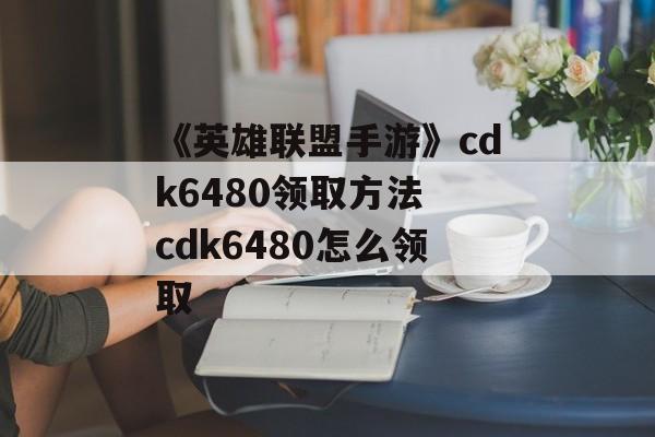 《英雄联盟手游》cdk6480领取方法 cdk6480怎么领取