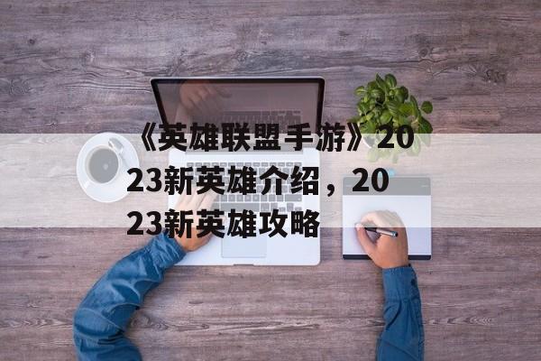 《英雄联盟手游》2023新英雄介绍，2023新英雄攻略