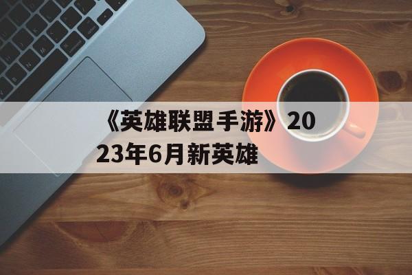 《英雄联盟手游》2023年6月新英雄