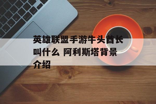 英雄联盟手游牛头酋长叫什么 阿利斯塔背景介绍