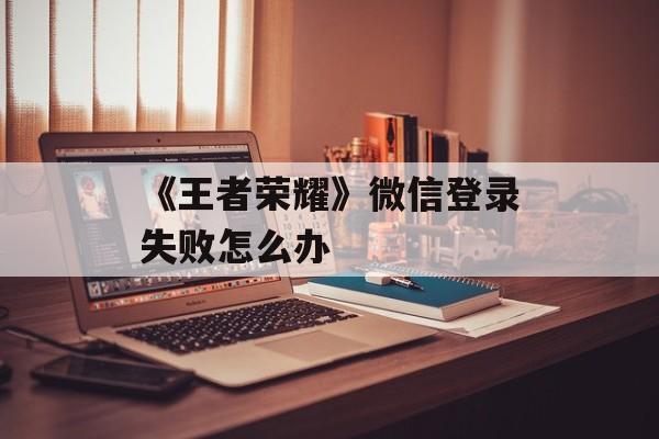 《王者荣耀》微信登录失败怎么办