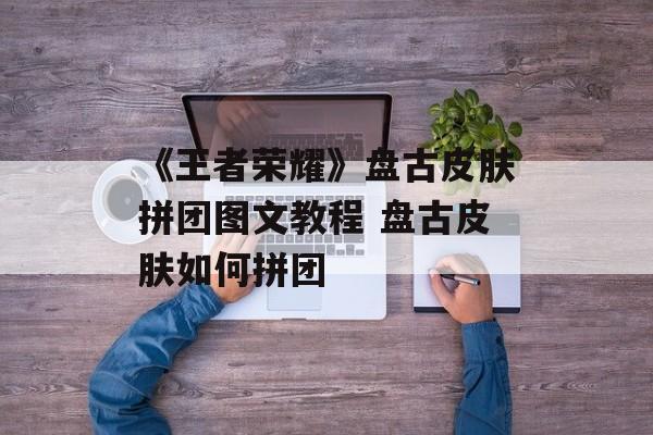 《王者荣耀》盘古皮肤拼团图文教程 盘古皮肤如何拼团