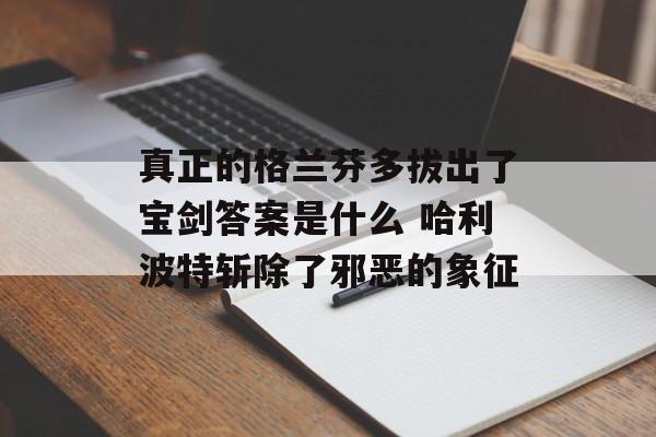 真正的格兰芬多拔出了宝剑答案是什么 哈利波特斩除了邪恶的象征