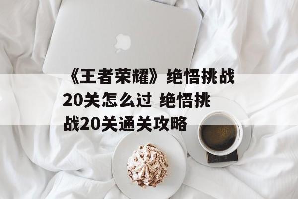 《王者荣耀》绝悟挑战20关怎么过 绝悟挑战20关通关攻略