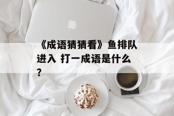 《成语猜猜看》鱼排队进入 打一成语是什么？