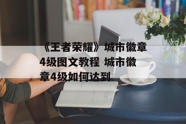 《王者荣耀》城市徽章4级图文教程 城市徽章4级如何达到