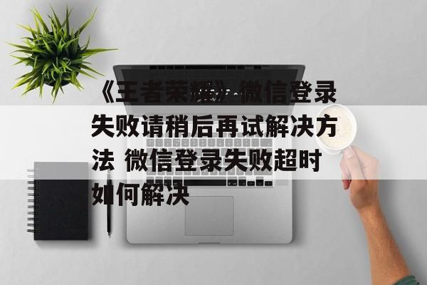 《王者荣耀》微信登录失败请稍后再试解决方法 微信登录失败超时如何解决