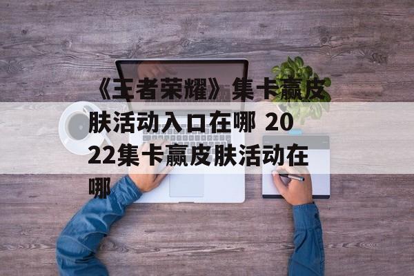 《王者荣耀》集卡赢皮肤活动入口在哪 2022集卡赢皮肤活动在哪