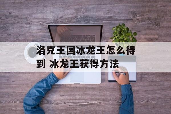 洛克王国冰龙王怎么得到 冰龙王获得方法