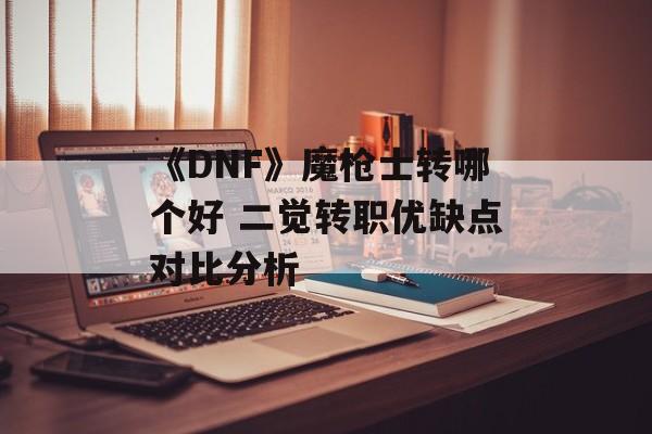 《DNF》魔枪士转哪个好 二觉转职优缺点对比分析