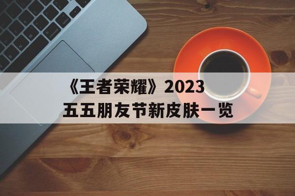 《王者荣耀》2023五五朋友节新皮肤一览