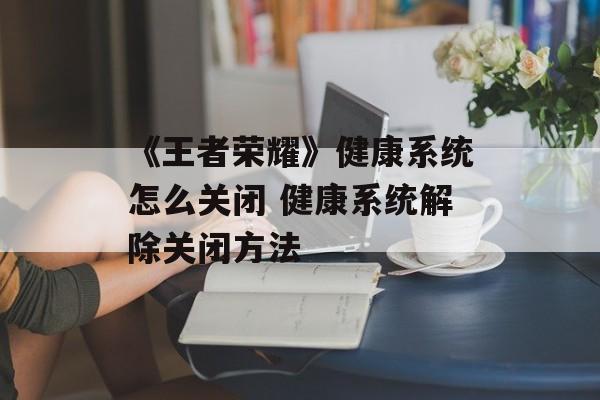 《王者荣耀》健康系统怎么关闭 健康系统解除关闭方法