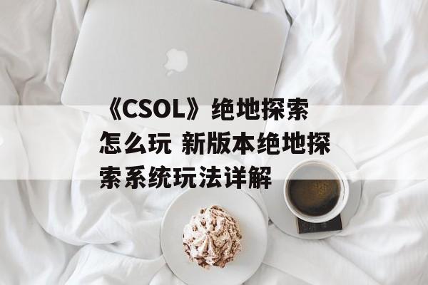 《CSOL》绝地探索怎么玩 新版本绝地探索系统玩法详解