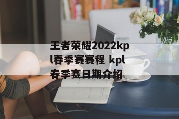 王者荣耀2022kpl春季赛赛程 kpl春季赛日期介绍