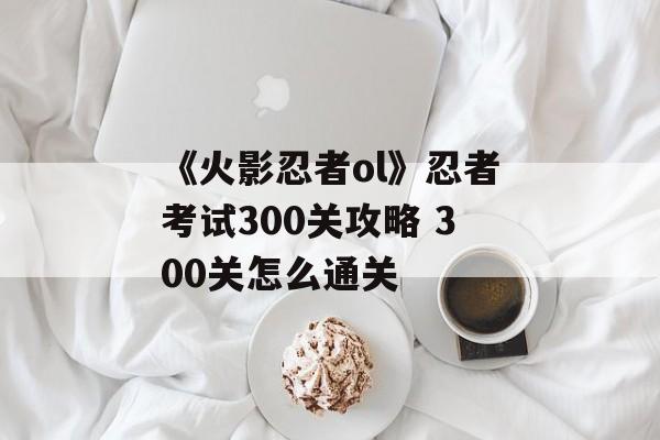 《火影忍者ol》忍者考试300关攻略 300关怎么通关