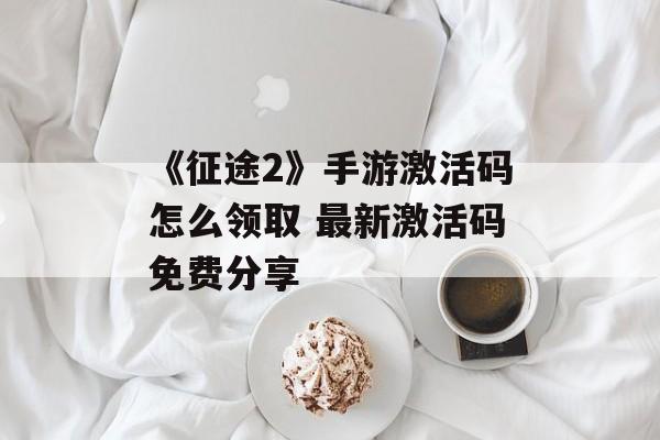 《征途2》手游激活码怎么领取 最新激活码免费分享