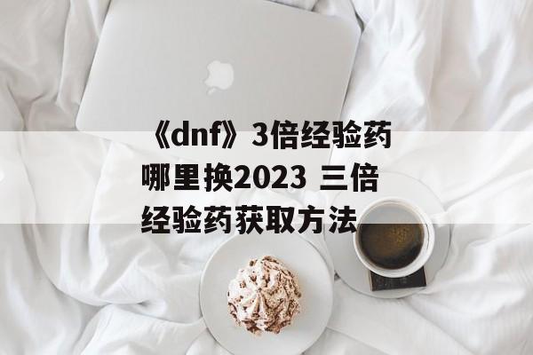 《dnf》3倍经验药哪里换2023 三倍经验药获取方法