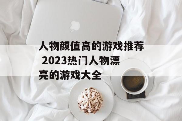 人物颜值高的游戏推荐 2023热门人物漂亮的游戏大全