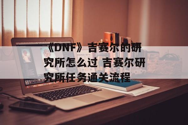 《DNF》吉赛尔的研究所怎么过 吉赛尔研究所任务通关流程