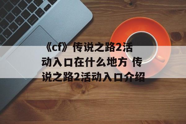 《cf》传说之路2活动入口在什么地方 传说之路2活动入口介绍