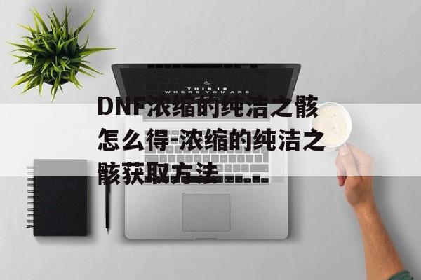 DNF浓缩的纯洁之骸怎么得-浓缩的纯洁之骸获取方法