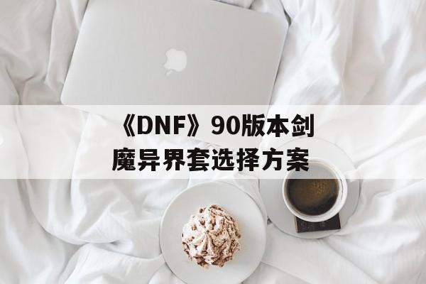 《DNF》90版本剑魔异界套选择方案