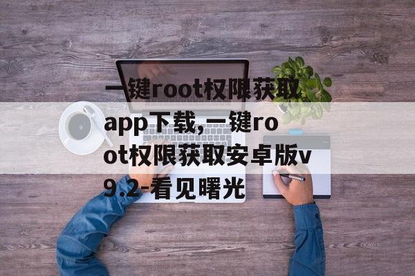 一键root权限获取app下载,一键root权限获取安卓版v9.2-看见曙光