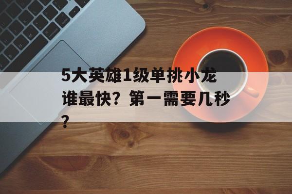 5大英雄1级单挑小龙谁最快？第一需要几秒？