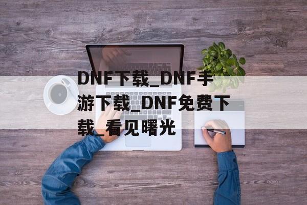 DNF下载_DNF手游下载_DNF免费下载_看见曙光