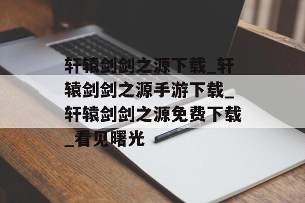 轩辕剑剑之源下载_轩辕剑剑之源手游下载_轩辕剑剑之源免费下载_看见曙光